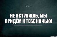 Не вступишь, мы придём к тебе ночью!