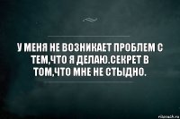 У меня не возникает проблем с тем,что я делаю.Секрет в том,что мне не стыдно.