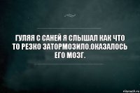 Гуляя с Саней я слышал как что то резко затормозило.Оказалось его мозг.