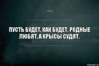 Пусть будет, как будет. Родные любят, а крысы судят.