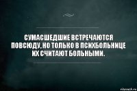 Сумасшедшие встречаются повсюду, но только в психбольнице их считают больными.