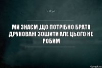 Ми знаєм ,що потрібно брати друковані зошити але цього не робим