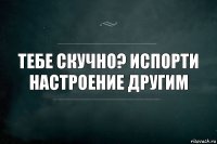 Тебе скучно? Испорти настроение другим