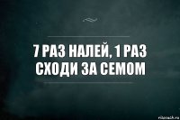 7 раз налей, 1 раз сходи за семом