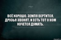 Всё хорошо. Земля вертится. Друзья звонят. И есть тот о ком хочется думать.