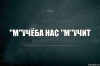 "м"УЧЁБА НАС "М"УЧИТ