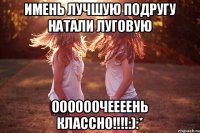 имень лучшую подругу Натали Луговую оооооочеееень классно!!!!:):*