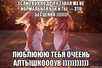 если твоя подруга такая же не нормальная как и ты — это бесценно.))))))) люблююю тебя очеень алтышкоооув )))))))))))