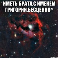 Иметь брата,с именем Григорий,бесценно^ 