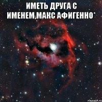 Иметь друга с именем,Макс афигенно* 