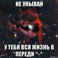 не унывай у тебя вся жизнь в переди ^-^