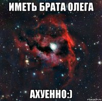 иметь брата олега ахуенно:)