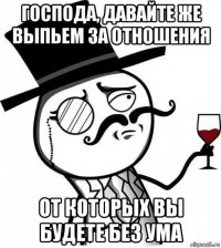 господа, давайте же выпьем за отношения от которых вы будете без ума