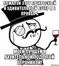 пожалуй этот прекрасный и удивительный вечер я б провёл с моей лучшей и ахуительной подругой вероникой!