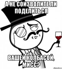 а не соизволите ли поделиться вашей колбасой, мисс?