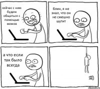 сейчас с ним будем общаться с помощью мемов блин, я не знал, что он не смешно шутит а что если так было всегда 