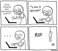 сейчас отправлю всем приглашения на ДЭ-РЭ *у вас 0 друзей* . . . RIP