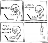 привет как так, ты обиделась ? что я сделал не так ? 