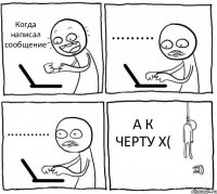 Когда написал сообщение ......... ........... А К ЧЕРТУ X(