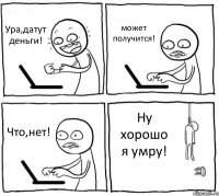 Ура,датут деньги! может получится! Что,нет! Ну хорошо я умру!