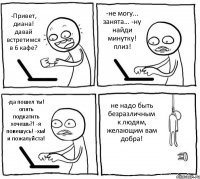 -Привет, диана! давай встретимся в 6 кафе? -не могу... занята... -ну найди минутку! плиз! -да пошел ты! опять подкатить хочешь?! -я повешусь! -хм! и пожалуйста! не надо быть безразличным к людям, желающим вам добра!