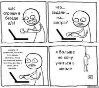 щас спрошу в беседе д/з! что... задали... на... завтра? решить 20 уравнений, написать 3 сочинения, выучить 2 темы, письменный анализ всех томов войны и мира, убить жирафа... я больше не хочу учиться в школе