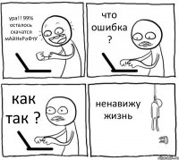 ура!! 99% осталось скачатся мАйНкРаФтУ что ошибка ? как так ? ненавижу жизнь