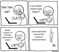 так так на! я не понял какое еще вирус? мама: слышь ты быстро выключил! комп! какая-фиговая жизнь без компа и планшетника!