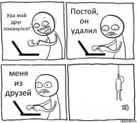 Ура мой друг лоханулся! Постой, он удалил меня из друзей 