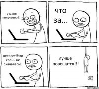 у меня получается!!! что за... нееееет!!это хрень не скачалась!! лучше повешатся!!!