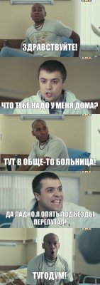 Здравствуйте! Что тебе надо у меня дома? Тут в обще-то больница! Да ладно.Я опять подъезды перепутал! ТУГОДУМ!