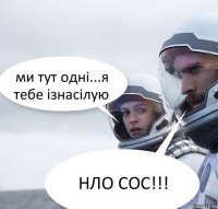 ми тут одні...я тебе ізнасілую НЛО СОС!!!