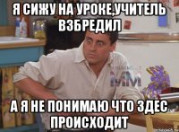 Я сижу на уроке,учитель взбредил А я не понимаю что здес происходит