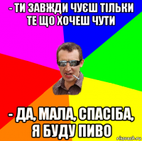 - ти завжди чуєш тільки те що хочеш чути - да, мала, спасіба, я буду пиво