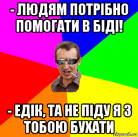 - людям потрібно помогати в біді! - едік, та не піду я з тобою бухати