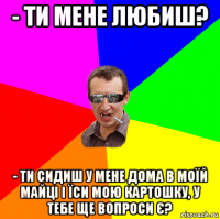 - ти мене любиш? - ти сидиш у мене дома в моїй майці і їси мою картошку, у тебе ще вопроси є?