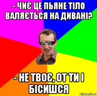 - чиє це пьяне тіло валяється на дивані? - не твоє, от ти і бісишся