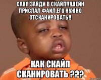 Саня зайди в скайп!!!Шейн прислал файл,его нужно отсканировать!! как скайп сканировать ???