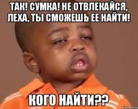 так! сумка! не отвлекайся, Леха, ты сможешь ее найти! кого найти??