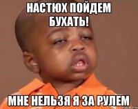 Настюх пойдем бухать! Мне нельзя я за рулем