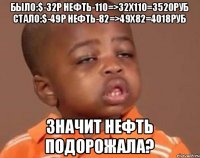 было:$-32р нефть-110=>32x110=3520руб стало:$-49р нефть-82=>49x82=4018руб Значит нефть подорожала?