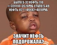 было:$-32 нефть-110 =>32x110=3520руб стало:$-49 нефть-82 =>49x82=4018руб Значит нефть подорожала?