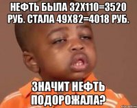 нефть была 32x110=3520 руб. стала 49x82=4018 руб. Значит нефть подорожала?