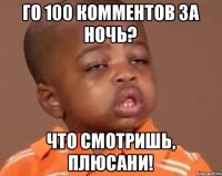 Го 100 комментов за ночь? Что смотришь, плюсани!