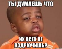 ты думаешь что их всех не вздрючишь?