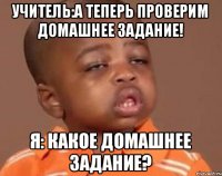 учитель:А теперь проверим домашнее задание! я: Какое домашнее задание?