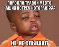 Поросло травой место наших встреч которая)??? Не, не слышал