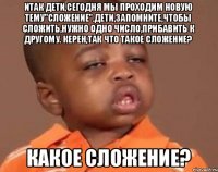 Итак дети,сегодня мы проходим новую тему"сложение".Дети,запомните,чтобы сложить,нужно одно число,прибавить к другому. Керен,так что такое сложение? Какое сложение?