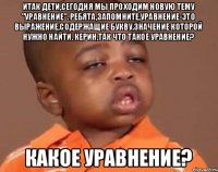 Итак дети,сегодня мы проходим новую тему "Уравнение". Ребята,запомните,уравнение-это выражение,содержащие букву,значение которой нужно найти. Керин,так что такое уравнение? Какое уравнение?