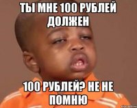 ты мне 100 рублей должен 100 рублей? не не помню